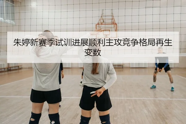 朱婷新赛季试训进展顺利主攻竞争格局再生变数